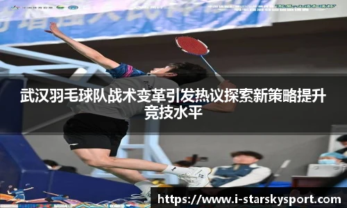 武汉羽毛球队战术变革引发热议探索新策略提升竞技水平